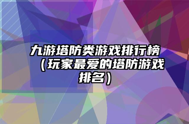 九游塔防类游戏排行榜（玩家最爱的塔防游戏排名）