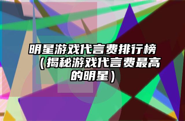 明星游戏代言费排行榜（揭秘游戏代言费最高的明星）