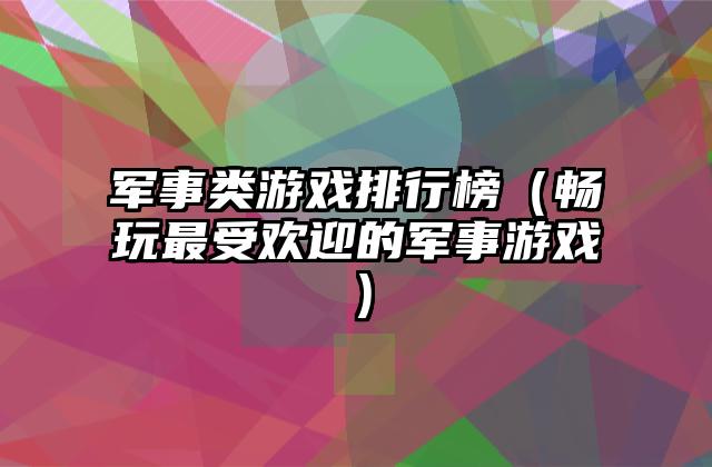 军事类游戏排行榜（畅玩最受欢迎的军事游戏）