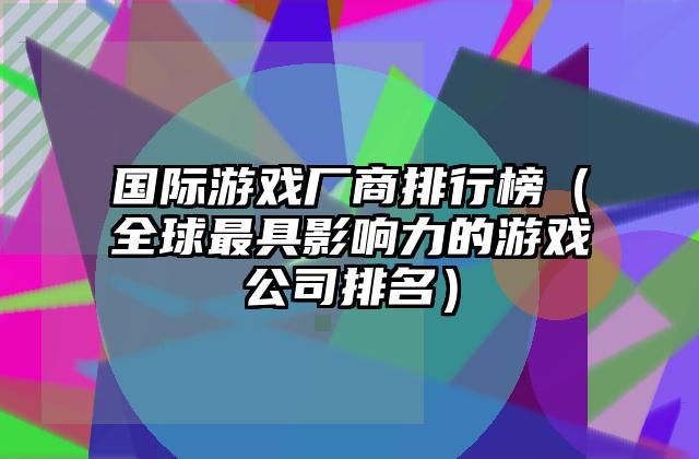 国际游戏厂商排行榜（全球最具影响力的游戏公司排名）