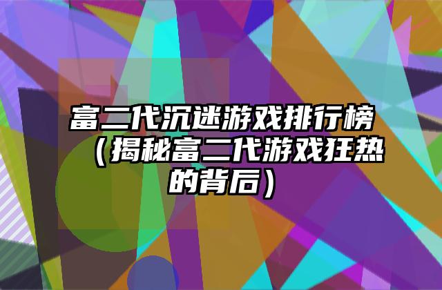 富二代沉迷游戏排行榜（揭秘富二代游戏狂热的背后）