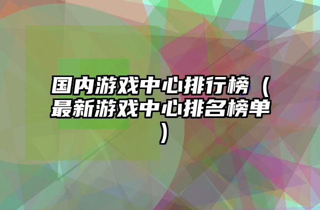 国内游戏中心排行榜（最新游戏中心排名榜单）