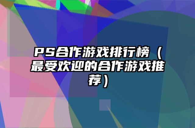 PS合作游戏排行榜（最受欢迎的合作游戏推荐）