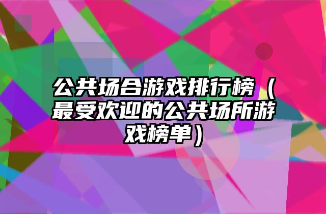 公共场合游戏排行榜（最受欢迎的公共场所游戏榜单）