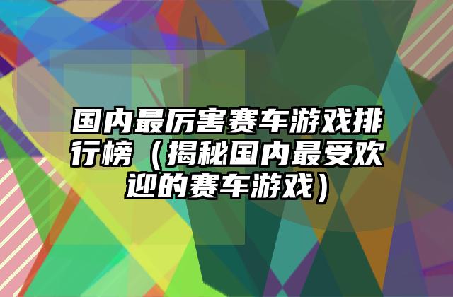 国内最厉害赛车游戏排行榜（揭秘国内最受欢迎的赛车游戏）