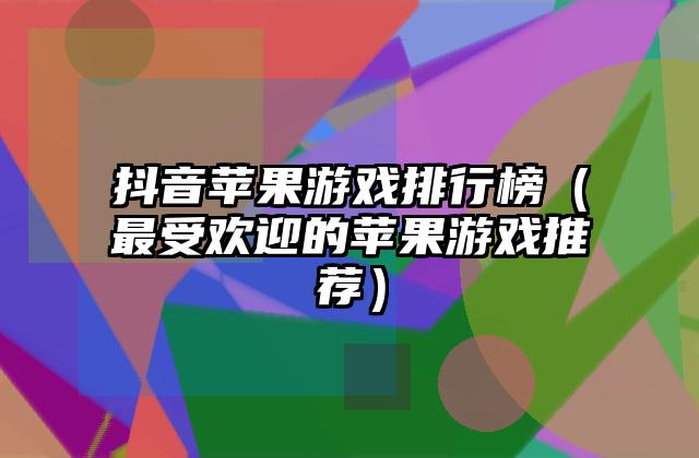 抖音苹果游戏排行榜（最受欢迎的苹果游戏推荐）