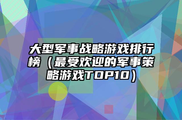 大型军事战略游戏排行榜（最受欢迎的军事策略游戏TOP10）