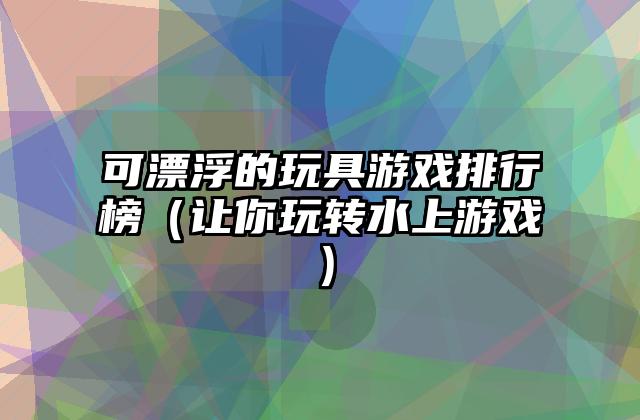 可漂浮的玩具游戏排行榜（让你玩转水上游戏）