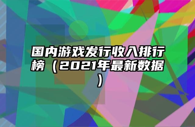 国内游戏发行收入排行榜（2021年最新数据）