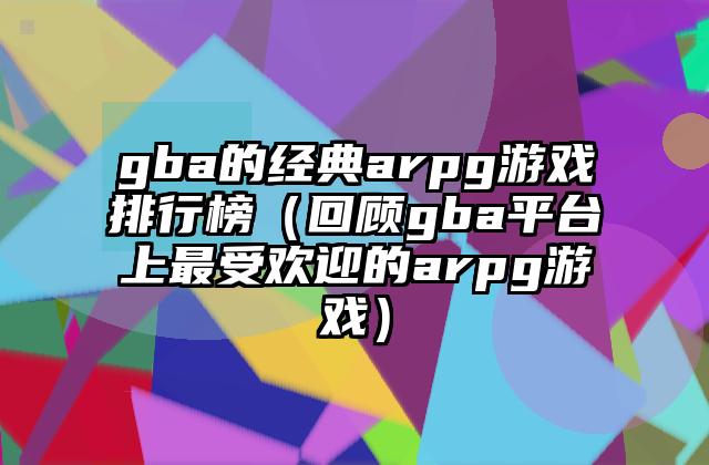 gba的经典arpg游戏排行榜（回顾gba平台上最受欢迎的arpg游戏）