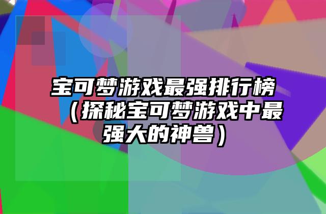 宝可梦游戏最强排行榜（探秘宝可梦游戏中最强大的神兽）