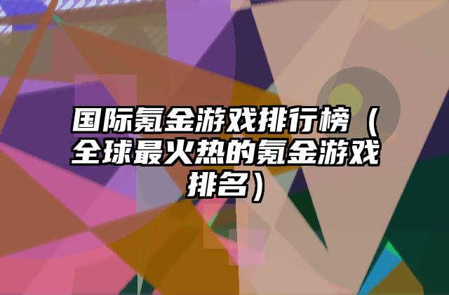 国际氪金游戏排行榜（全球最火热的氪金游戏排名）