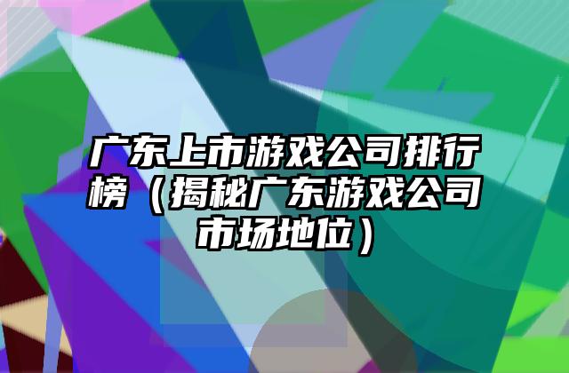 广东上市游戏公司排行榜（揭秘广东游戏公司市场地位）
