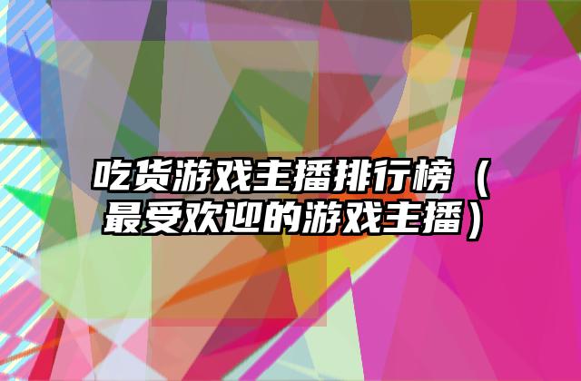 吃货游戏主播排行榜（最受欢迎的游戏主播）