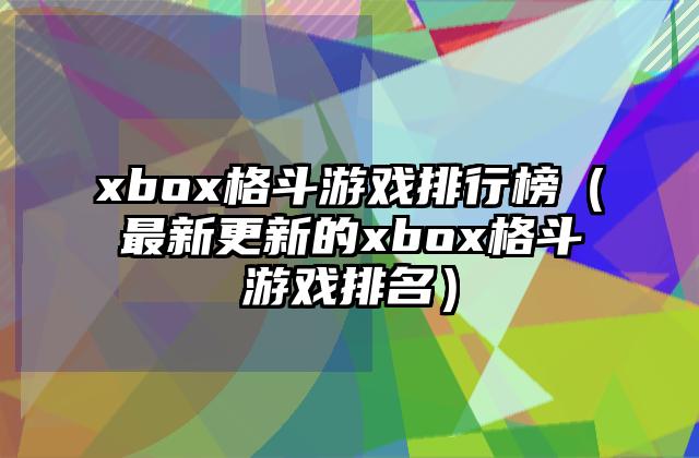 xbox格斗游戏排行榜（最新更新的xbox格斗游戏排名）