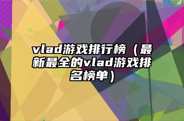 vlad游戏排行榜（最新最全的vlad游戏排名榜单）