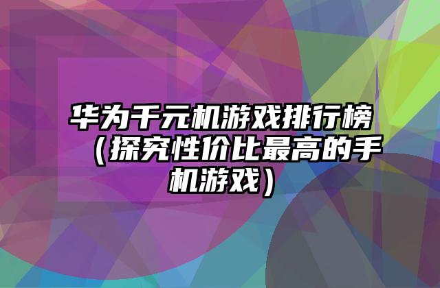 华为千元机游戏排行榜（探究性价比最高的手机游戏）