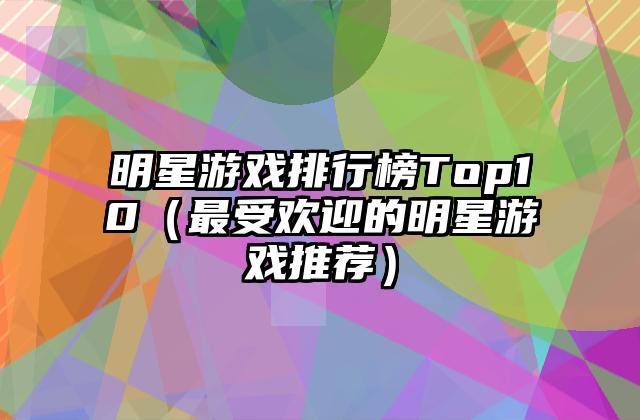 明星游戏排行榜Top10（最受欢迎的明星游戏推荐）