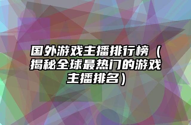国外游戏主播排行榜（揭秘全球最热门的游戏主播排名）