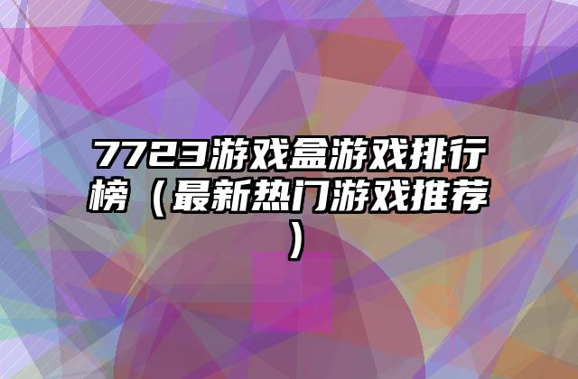 7723游戏盒游戏排行榜（最新热门游戏推荐）