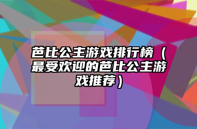 芭比公主游戏排行榜（最受欢迎的芭比公主游戏推荐）