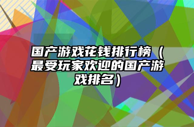 国产游戏花钱排行榜（最受玩家欢迎的国产游戏排名）