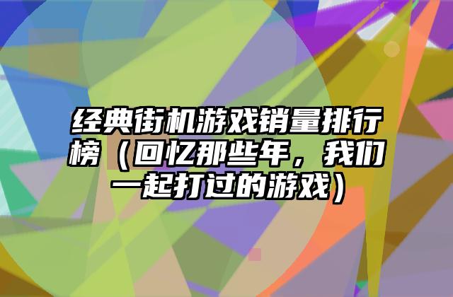 经典街机游戏销量排行榜（回忆那些年，我们一起打过的游戏）