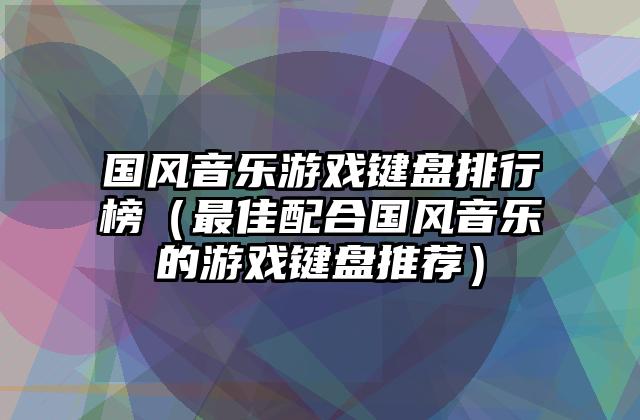 国风音乐游戏键盘排行榜（最佳配合国风音乐的游戏键盘推荐）