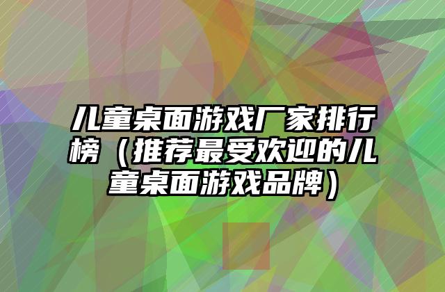 儿童桌面游戏厂家排行榜（推荐最受欢迎的儿童桌面游戏品牌）