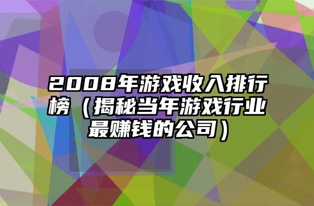 2008年游戏收入排行榜（揭秘当年游戏行业最赚钱的公司）