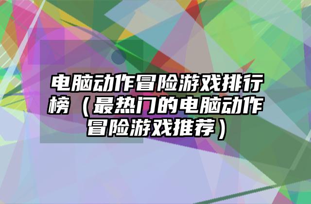 电脑动作冒险游戏排行榜（最热门的电脑动作冒险游戏推荐）