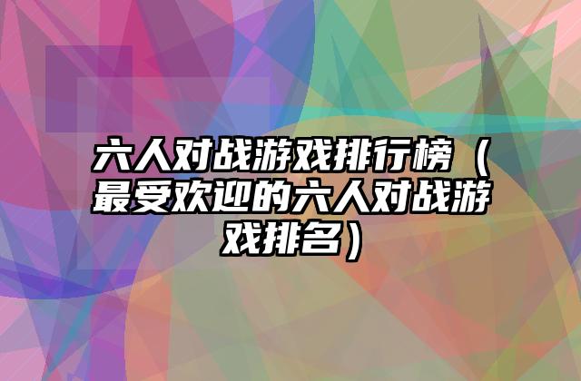 六人对战游戏排行榜（最受欢迎的六人对战游戏排名）
