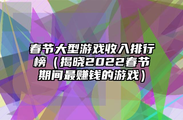 春节大型游戏收入排行榜（揭晓2022春节期间最赚钱的游戏）