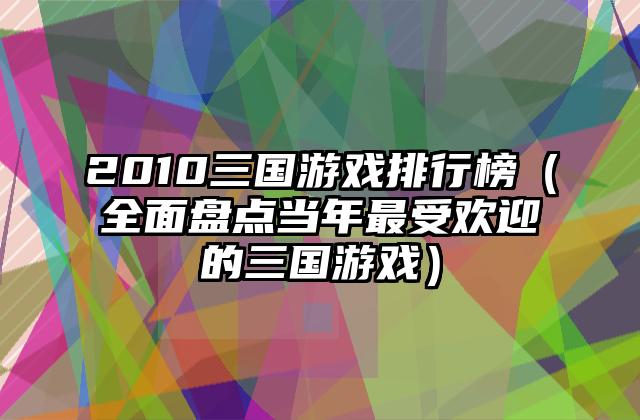 2010三国游戏排行榜（全面盘点当年最受欢迎的三国游戏）