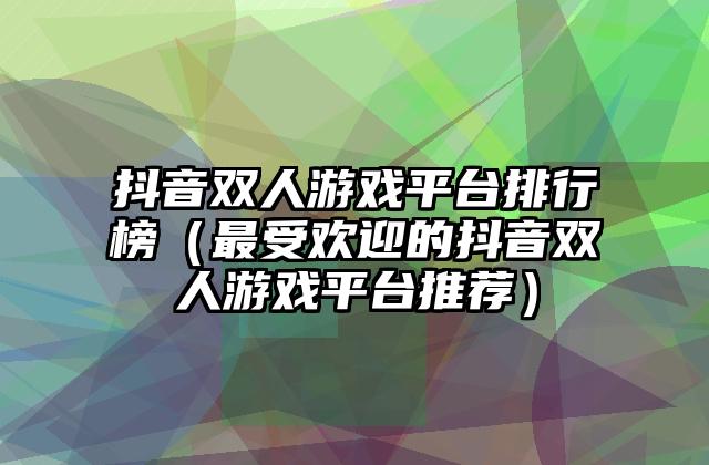 抖音双人游戏平台排行榜（最受欢迎的抖音双人游戏平台推荐）
