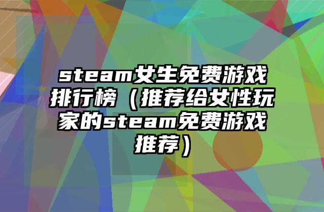 steam女生免费游戏排行榜（推荐给女性玩家的steam免费游戏推荐）