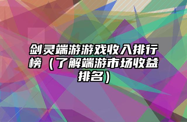 剑灵端游游戏收入排行榜（了解端游市场收益排名）