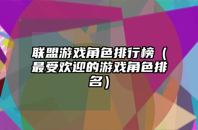 联盟游戏角色排行榜（最受欢迎的游戏角色排名）