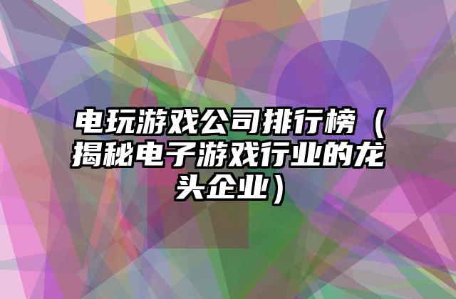 电玩游戏公司排行榜（揭秘电子游戏行业的龙头企业）