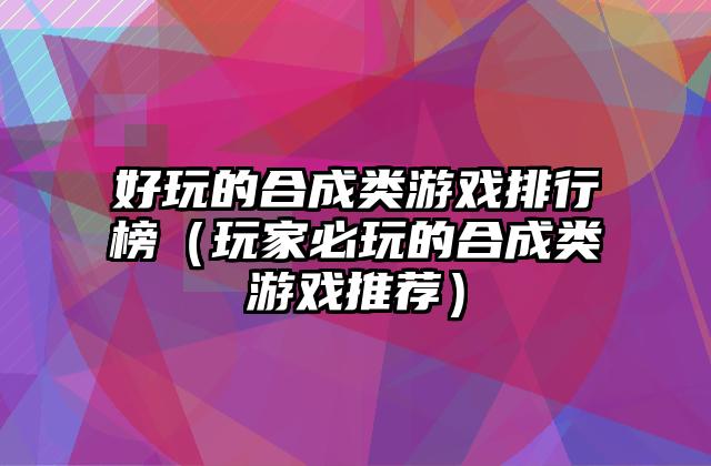 好玩的合成类游戏排行榜（玩家必玩的合成类游戏推荐）