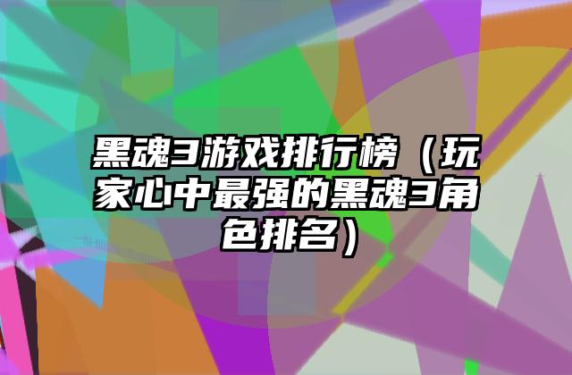 黑魂3游戏排行榜（玩家心中最强的黑魂3角色排名）
