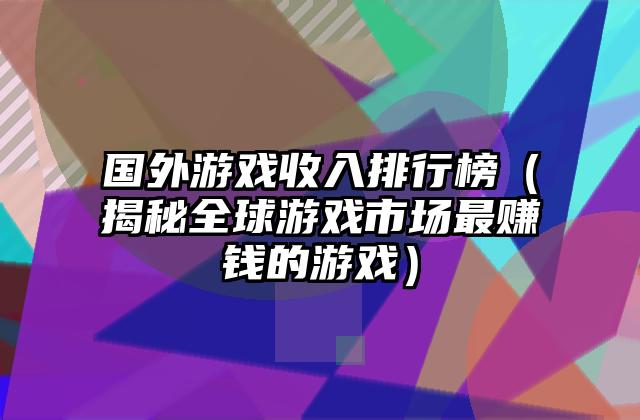 国外游戏收入排行榜（揭秘全球游戏市场最赚钱的游戏）