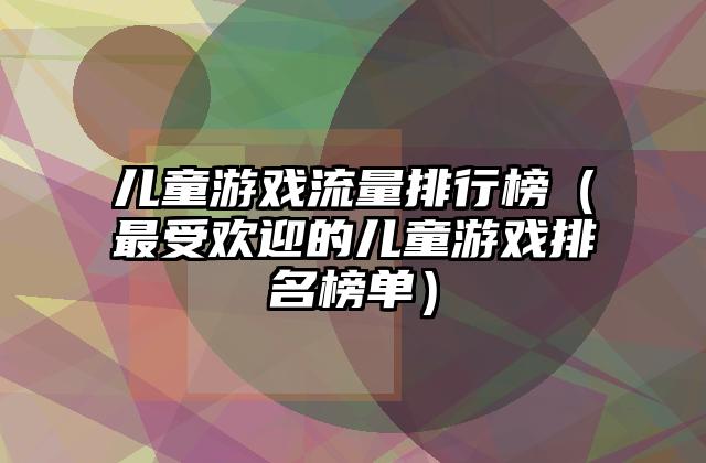 儿童游戏流量排行榜（最受欢迎的儿童游戏排名榜单）