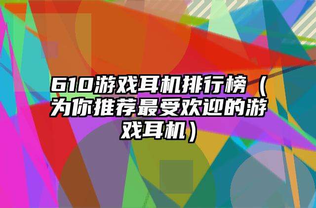 610游戏耳机排行榜（为你推荐最受欢迎的游戏耳机）