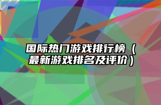国际热门游戏排行榜（最新游戏排名及评价）