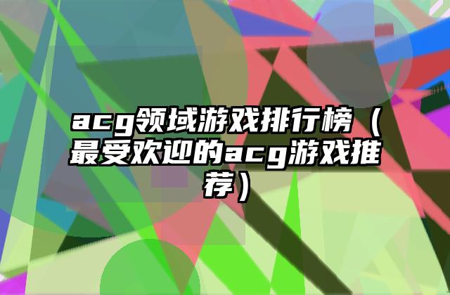 acg领域游戏排行榜（最受欢迎的acg游戏推荐）