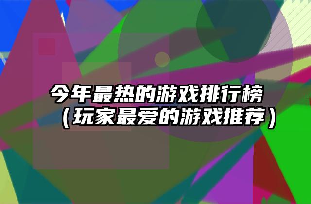 今年最热的游戏排行榜（玩家最爱的游戏推荐）