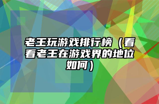 老王玩游戏排行榜（看看老王在游戏界的地位如何）