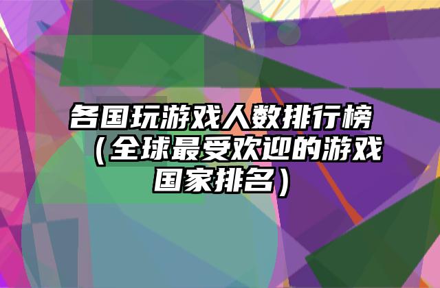 各国玩游戏人数排行榜（全球最受欢迎的游戏国家排名）