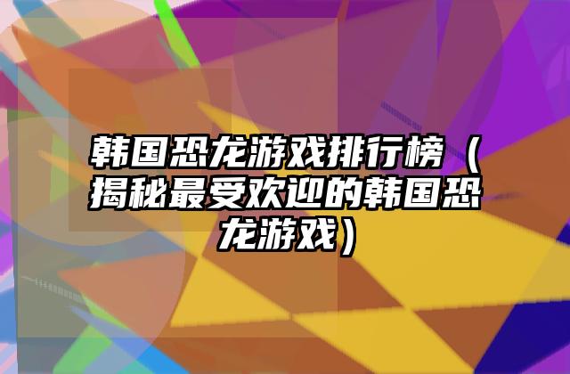 韩国恐龙游戏排行榜（揭秘最受欢迎的韩国恐龙游戏）
